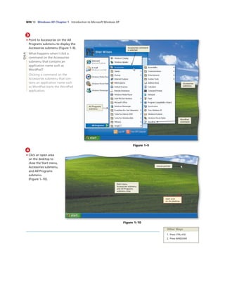 WIN 10 Windows XP Chapter 1 Introduction to Microsoft Windows XP
3
• Point to Accessories on the All
Programs submenu to display the
Accessories submenu (Figure 1–9).
What happens when I click a
command on the Accessories
submenu that contains an
application name such as
WordPad?
Clicking a command on the
Accessories submenu that con-
tains an application name such
as WordPad starts the WordPad
application.
Figure 1–9
All Programs
submenu
Accessories command
is selected
Accessories
submenu
WordPad
command
4
• Click an open area
on the desktop to
close the Start menu,
Accessories submenu,
and All Programs
submenu
(Figure 1–10).
Figure 1–10
open area
on the desktop
mouse pointer
Start menu,
Accessories submenu,
and All Programs
submenu close
Other Ways
1. Press CTRL+ESC
2. Press WINDOWS
Q&A
 