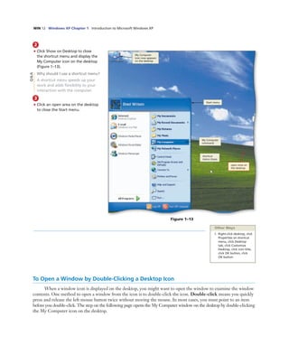 WIN 12 Windows XP Chapter 1 Introduction to Microsoft Windows XP
2
• Click Show on Desktop to close
the shortcut menu and display the
My Computer icon on the desktop
(Figure 1–13).
Why should I use a shortcut menu?
A shortcut menu speeds up your
work and adds ﬂexibility to your
interaction with the computer.
3
• Click an open area on the desktop
to close the Start menu.
My Computer icon is
displayed in the upper
left corner of the desktop
Figure 1–13
Start menu
shortcut
menu closes
open area on
the desktop
Q&A
Other Ways
1. Right-click desktop, click
Properties on shortcut
menu, click Desktop
tab, click Customize
Desktop, click icon title,
click OK button, click
OK button
To Open a Window by Double-Clicking a Desktop Icon
When a window icon is displayed on the desktop, you might want to open the window to examine the window
contents. One method to open a window from the icon is to double-click the icon. Double-click means you quickly
press and release the left mouse button twice without moving the mouse. In most cases, you must point to an item
before you double-click. The step on the following page opens the My Computer window on the desktop by double-clicking
the My Computer icon on the desktop.
My Computer
icon now appears
on the desktop
My Computer
command
 