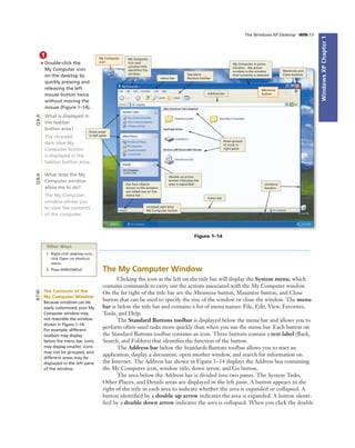 WindowsXPChapter1
The Windows XP Desktop WIN 13
1
• Double-click the
My Computer icon
on the desktop by
quickly pressing and
releasing the left
mouse button twice
without moving the
mouse (Figure 1–14).
What is displayed in
the taskbar
button area?
The recessed
dark blue My
Computer button
is displayed in the
taskbar button area.
What does the My
Computer window
allow me to do?
The My Computer
window allows you
to view the contents
of the computer.
Figure 1–14
My Computer
icon
menu bar
Standard
Buttons toolbar
My Computer
icon and
window title
identiﬁes the
window
Address bar
My Computer is active
window - the active
window is the window
that currently is selected
Maximize and
Close buttons
Minimize
button
windows
borders
three groups
of icons in
right pane
status bar
double up arrow
button indicates the
area is expandedthe four objects
shown in the window
are called out on the
status bar
three areas
in left pane
recessed dark blue
My Computer button
Q&AQ&A
Other Ways
1. Right-click desktop icon,
click Open on shortcut
menu
2. Press WINDOWS+E The My Computer Window
Clicking the icon at the left on the title bar will display the System menu, which
contains commands to carry out the actions associated with the My Computer window.
On the far right of the title bar are the Minimize button, Maximize button, and Close
button that can be used to specify the size of the window or close the window. The menu
bar is below the title bar and contains a list of menu names: File, Edit, View, Favorites,
Tools, and Help.
The Standard Buttons toolbar is displayed below the menu bar and allows you to
perform often-used tasks more quickly than when you use the menu bar. Each button on
the Standard Buttons toolbar contains an icon. Three buttons contain a text label (Back,
Search, and Folders) that identiﬁes the function of the button.
The Address bar below the Standards Buttons toolbar allows you to start an
application, display a document, open another window, and search for information on
the Internet. The Address bar shown in Figure 1–14 displays the Address box containing
the My Computer icon, window title, down arrow, and Go button.
The area below the Address bar is divided into two panes. The System Tasks,
Other Places, and Details areas are displayed in the left pane. A button appears to the
right of the title in each area to indicate whether the area is expanded or collapsed. A
button identiﬁed by a double up arrow indicates the area is expanded. A button identi-
ﬁed by a double down arrow indicates the area is collapsed. When you click the double
The Contents of the
My Computer Window
Because windows can be
easily customized, your My
Computer window may
not resemble the window
shown in Figure 1–14.
For example, different
toolbars may display
below the menu bar, icons
may display smaller, icons
may not be grouped, and
different areas may be
displayed in the left pane
of the window.
BTW
 