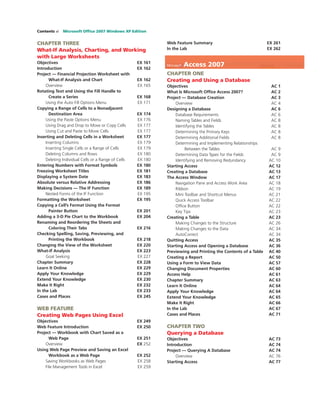 Contents vi Microsoft Ofﬁce 2007 Windows XP Edition
CHAPTER THREE
What-If Analysis, Charting, and Working
with Large Worksheets
Objectives EX 161
Introduction EX 162
Project — Financial Projection Worksheet with
What-If Analysis and Chart EX 162
Overview EX 165
Rotating Text and Using the Fill Handle to
Create a Series EX 168
Using the Auto Fill Options Menu EX 171
Copying a Range of Cells to a Nonadjacent
Destination Area EX 174
Using the Paste Options Menu EX 176
Using Drag and Drop to Move or Copy Cells EX 177
Using Cut and Paste to Move Cells EX 177
Inserting and Deleting Cells in a Worksheet EX 177
Inserting Columns EX 179
Inserting Single Cells or a Range of Cells EX 179
Deleting Columns and Rows EX 180
Deleting Individual Cells or a Range of Cells EX 180
Entering Numbers with Format Symbols EX 180
Freezing Worksheet Titles EX 181
Displaying a System Date EX 183
Absolute versus Relative Addressing EX 186
Making Decisions — The IF Function EX 189
Nested Forms of the IF Function EX 195
Formatting the Worksheet EX 195
Copying a Cell’s Format Using the Format
Painter Button EX 201
Adding a 3-D Pie Chart to the Workbook EX 204
Renaming and Reordering the Sheets and
Coloring Their Tabs EX 216
Checking Spelling, Saving, Previewing, and
Printing the Workbook EX 218
Changing the View of the Worksheet EX 220
What-If Analysis EX 223
Goal Seeking EX 227
Chapter Summary EX 228
Learn It Online EX 229
Apply Your Knowledge EX 229
Extend Your Knowledge EX 230
Make It Right EX 232
In the Lab EX 233
Cases and Places EX 245
WEB FEATURE
Creating Web Pages Using Excel
Objectives EX 249
Web Feature Introduction EX 250
Project — Workbook with Chart Saved as a
Web Page EX 251
Overview EX 252
Using Web Page Preview and Saving an Excel
Workbook as a Web Page EX 252
Saving Workbooks as Web Pages EX 258
File Management Tools in Excel EX 259
Web Feature Summary EX 261
In the Lab EX 262
Microsoft Access 2007
CHAPTER ONE
Creating and Using a Database
Objectives AC 1
What Is Microsoft Ofﬁce Access 2007? AC 2
Project — Database Creation AC 3
Overview AC 4
Designing a Database AC 6
Database Requirements AC 6
Naming Tables and Fields AC 8
Identifying the Tables AC 8
Determining the Primary Keys AC 8
Determining Additional Fields AC 8
Determining and Implementing Relationships
Between the Tables AC 9
Determining Data Types for the Fields AC 9
Identifying and Removing Redundancy AC 10
Starting Access AC 12
Creating a Database AC 13
The Access Window AC 17
Navigation Pane and Access Work Area AC 18
Ribbon AC 19
Mini Toolbar and Shortcut Menus AC 21
Quick Access Toolbar AC 22
Ofﬁce Button AC 22
Key Tips AC 23
Creating a Table AC 23
Making Changes to the Structure AC 26
Making Changes to the Data AC 34
AutoCorrect AC 34
Quitting Access AC 35
Starting Access and Opening a Database AC 36
Previewing and Printing the Contents of a Table AC 40
Creating a Report AC 50
Using a Form to View Data AC 57
Changing Document Properties AC 60
Access Help AC 61
Chapter Summary AC 63
Learn It Online AC 64
Apply Your Knowledge AC 64
Extend Your Knowledge AC 65
Make It Right AC 66
In the Lab AC 67
Cases and Places AC 71
CHAPTER TWO
Querying a Database
Objectives AC 73
Introduction AC 74
Project — Querying A Database AC 74
Overview AC 76
Starting Access AC 77
 