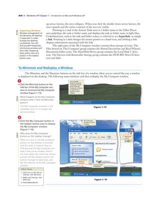 WIN 14 Windows XP Chapter 1 Introduction to Microsoft Windows XP
1
• Click the Minimize button on the
title bar of the My Computer win-
dow to minimize the My Computer
window (Figure 1–15).
What happens to the My Computer
window when I click the Minimize
button?
The My Computer window is still
available, but it is no longer the
active window.
up arrow button, the area collapses. When you click the double down arrow button, the
area expands and the entire contents of the area are visible.
Pointing to a task in the System Tasks area or a folder name in the Other Places
area underlines the task or folder name and displays the task or folder name in light blue.
Underlined text, such as the task and folder names, is referred to as a hyperlink, or simply
a link. Pointing to a link changes the mouse pointer to a hand icon, and clicking a link
displays information associated with the link.
The right pane of the My Computer window contains three groups of icons. The
Files Stored on This Computer group contains the Shared Documents and Brad Wilson’s
Documents folder icons. The Hard Disk Drives group contains the Local Disk C drive
icon. The Devices with Removable Storage group contains the DVD-RW Drive D drive
icon and label.
To Minimize and Redisplay a Window
The Minimize and the Maximize buttons on the title bar of a window, allow you to control the way a window
is displayed on the desktop. The following steps minimize and then redisplay the My Computer window.
Figure 1–15
non-recessed
medium blue My
Computer button
shows that My
Computer window
is reduced to a
button on the
taskbar
Q&A
Organizing Windows
Window management on
the Windows XP desktop
is important in order
to keep the desktop
uncluttered. You will
ﬁnd yourself frequently
minimizing windows and
then later reopening
them with a click of a
button in the taskbar
button area.
BTW
2
• Click the My Computer button in
the taskbar button area to display
the My Computer window
(Figure 1–16).
Why does the My Computer
button on the taskbar change?
After you click it, the My Computer
button on the taskbar is recessed
and the color is medium blue to
indicate that the My Computer win-
dow is the active window. Notice
too that when you move the mouse
pointer off the taskbar button the
button changes to dark blue, just
like the title bar of the My Computer
window.
Q&A
Other Ways
1. Click icon on left side of
title bar, click Minimize
2. Right-click title bar, click
Minimize
3. Press WINDOWS+M
My Computer
window is active
window
Maximize
button
Figure 1–16
mouse pointer
is displayed
My Computer
button is
recessed
 