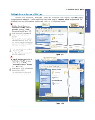WindowsXPChapter1
The Windows XP Desktop WIN 15
To Maximize and Restore a Window
Sometimes when information is displayed in a window, the information is not completely visible. One method
of displaying more content in a window is to enlarge the window using the Maximize button, so the window ﬁlls
the entire screen. The following steps maximize and restore the My Computer window.
1
• Click the Maximize button on
the title bar of the My Computer
window to maximize the My
Computer window (Figure 1–17).
What happens to the Maximize
button on the title bar when I
click it?
The Restore Down button replaces
the Maximize button on the title
bar. You can click the Restore Down
button to return the window to its
size before maximizing.
When a window is maximized, can
I also minimize it?
Yes. Click the Minimize button to
minimize the window. Figure 1–17
My Computer
button is
unchanged
My Computer
window is
maximized
Restore Down
button replaces the
Maximize button
Q&AQ&A
2
• Click the Restore Down button on
the title bar of the My Computer
window to return the My
Computer window to its previous
size (Figure 1–18).
What happens to the Restore Down
button when I click it?
The Maximize button replaces the
Restore Down button on the title bar.
Figure 1–18
My Computer window returns
to previous size and position
on the desktop
My Computer
button is
unchanged
Close
button
Q&A
Maximize button
replaces Restore
Down button
 