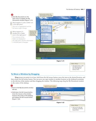 WindowsXPChapter1
The Windows XP Desktop WIN 17
2
• Click My Documents on the
Start menu to display the My
Documents window (Figure 1–21).
What happens if I click a folder icon
in the right pane?
The icon is highlighted and the
left pane might change.
What happens if I
double-click a folder
icon in the right pane?
The contents of the
folder are displayed in
the right pane, and the information
in the left pane is changed.
To Move a Window by Dragging
Drag means you point to an item, hold down the left mouse button, move the item to the desired location, and
then release the left mouse button. You can move any open window to another location on the desktop by pointing
to the title bar of the window and then dragging the window. The following steps drag the My Documents window
to the center of the desktop.
Figure 1–21
My Documents window is the
central location for the storage
and management of documents
right pane contains
three folder icons
Details area is collapsed
and can be displayed by
clicking the double down
arrow button
recessed dark blue My Documents
button indicates the My Documents
window is the active window
left pane contains
three areas, each
containing a title
and two areas
containing tasks
Other Ways
1. Click Start button, right-
click My Documents
icon, click Open on
shortcut menu
Q&AQ&A
1
• Point to the My Documents window
title bar.
• Hold down the left mouse button,
move the mouse so the window
moves to the center of the desktop,
and release the left mouse button
(Figure 1–22).
Other Ways
1. Click icon on left side
of title bar, click Move,
drag window
drag My Documents window
title bar to center of desktop
Figure 1–22
double down
arrow button
Details area is
collapsed
 
