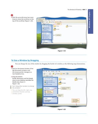 WindowsXPChapter1
The Windows XP Desktop WIN 19
2
• Click the up scroll arrow two more
times to move the scroll box to the
top of the scroll bar (Figure 1–25).
contents at top
of left pane
are displayed
up scroll
arrow
scroll box
Figure 1–25
To Size a Window by Dragging
You can change the size of the window by dragging the border of a window, as the following steps demonstrate.
1
• Point to the bottom border of the
My Documents window until
the mouse pointer changes to a
two-headed arrow.
• Drag the bottom
border downward until the Details
area on your desktop resembles the
Details area shown in
Figure 1–26.
Can I drag other borders to enlarge
the window?
You can drag the left, right, top,
and bottom borders and any
window corner.
scroll bar no longer
is displayed
Details area
is visible
two-headed
arrow dragged
downward
Figure 1–26
Q&A
double up
arrow button
 