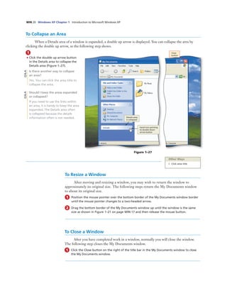 WIN 20 Windows XP Chapter 1 Introduction to Microsoft Windows XP
To Collapse an Area
When a Details area of a window is expanded, a double up arrow is displayed. You can collapse the area by
clicking the double up arrow, as the following step shows.
1
• Click the double up arrow button
in the Details area to collapse the
Details area (Figure 1–27).
Is there another way to collapse
an area?
Yes. You can click the area title to
collapse the area.
Should I keep the areas expanded
or collapsed?
If you need to use the links within
an area, it is handy to keep the area
expanded. The Details area often
is collapsed because the details
information often is not needed.
Figure 1–27
Details area
is collapsed
hand icon pointing
to double down
arrow button
Close
button
Other Ways
1. Click area title
To Resize a Window
After moving and resizing a window, you may wish to return the window to
approximately its original size. The following steps return the My Documents window
to about its original size.
1 Position the mouse pointer over the bottom border of the My Documents window border
until the mouse pointer changes to a two-headed arrow.
2 Drag the bottom border of the My Documents window up until the window is the same
size as shown in Figure 1–21 on page WIN 17 and then release the mouse button.
To Close a Window
After you have completed work in a window, normally you will close the window.
The following step closes the My Documents window.
1 Click the Close button on the right of the title bar in the My Documents window to close
the My Documents window.
Q&AQ&A
 