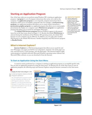 WindowsXPChapter1
Starting an Application Program WIN 23
Starting an Application Program
One of the basic tasks you can perform using Windows XP is starting an application
program. A program is a set of computer instructions that carries out a task on the
computer. An application program is a set of speciﬁc computer instructions that is
designed to allow you to accomplish a particular task. For example, a word processing
program is an application program that allows you to create written documents; a
presentation graphics program is an application program that allows you to create graphic
presentations for display on a computer; and a Web browser program is an application
program that allows you to search for and display Web pages.
The default Web browser program (Internet Explorer) appears in the pinned
items list on the Start menu shown in Figure 1–31. Because the default Web browser is
selected during the installation of the Windows XP operating system, the default Web
browser on your computer may be different. In addition, you can easily select another
Web browser as the default Web browser. Another frequently used Web browser program
is Mozilla Firefox.
What Is Internet Explorer?
Internet Explorer is a Web browsing program that allows you to search for and
view Web pages, save pages you ﬁnd for use in the future, maintain a list of the pages you
visit, send and receive e-mail messages, and edit Web pages. The Internet Explorer appli-
cation program is included with most Microsoft Windows operating system software and
Microsoft Ofﬁce software, or you can download it from the Internet.
Application Programs
Several application
programs (Internet
Explorer, Movie Maker,
Media Player, and
Windows Messenger) are
part of Windows XP. Most
application programs,
such as the Microsoft
Ofﬁce applications, must
be purchased separately
from Windows XP,
however.
BTW
1
• Display the Start menu (Figure 1–31).
Is Internet Explorer listed on the All
Programs submenu?
Yes. All application programs stored
on the computer are listed on the
All Programs submenu. Internet
Explorer is on the pinned items list
because it is used often, but you can
start Internet Explorer from the All
Program submenu as well.
Internet icon
default Web
browser
Start menu
pinned
items list
Start
button
Figure 1–31
To Start an Application Using the Start Menu
A common activity performed on a computer is starting an application program to accomplish speciﬁc tasks.
You can start an application program by using the Start menu. To illustrate the use of the Start menu to start an
application program, the following steps start Internet Explorer using the Internet command on the Start menu.
Q&A
 