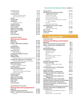 Microsoft Ofﬁce 2007 Windows XP Edition Contents vii
Creating Queries AC 78
Using Queries AC 80
Entering Criteria AC 85
Creating a Parameter Query AC 89
Using Compound Criteria AC 95
Sorting AC 97
Joining Tables AC 103
Calculations AC 113
Calculating Statistics AC 117
Crosstab Queries AC 122
Chapter Summary AC 127
Learn It Online AC 128
Apply Your Knowledge AC 128
Extend Your Knowledge AC 129
Make It Right AC 130
In the Lab AC 131
Cases and Places AC 135
CHAPTER THREE
Maintaining a Database
Objectives AC 137
Introduction AC 138
Project — Maintaining a Database AC 138
Overview AC 139
Starting Access AC 140
Updating Records AC 141
Adding Records AC 141
Filtering Records AC 148
Filters and Queries AC 156
Changing the Database Structure AC 156
Mass Changes AC 162
Validation Rules AC 165
Updating a Table that Contains Validation Rules AC 169
Changing the Appearance of a Datasheet AC 178
Using the Datasheet Formatting Dialog Box AC 181
Multivalued Field in Queries AC 181
Referential Integrity AC 185
Effect of Referential Integrity AC 189
Ordering Records AC 192
Special Database Operations AC 192
Backup and Recovery AC 193
Compacting and Repairing a Database AC 193
Additional Operations AC 194
Chapter Summary AC 195
Learn It Online AC 196
Apply Your Knowledge AC 196
Extend Your Knowledge AC 197
Make It Right AC 198
In the Lab AC 199
Cases and Places AC 203
INTEGRATION FEATURE
Sharing Data Among Applications
Objectives AC 205
Integration Feature Introduction AC 206
Project — Sharing Data Among Applications AC 206
Overview AC 209
Starting Access AC 210
Importing or Linking Data From Other
Applications to Access AC 211
Using the Access Table AC 215
Linking versus Importing AC 216
The Linked Table Manager AC 216
Importing from or Linking to Data in Another
Access Database AC 217
Text Files AC 218
Using Saved Import Steps AC 219
Exporting Data From Access to Other
Applications AC 220
Using Saved Export Steps AC 225
XML AC 226
Feature Summary AC 230
In The Lab AC 230
Microsoft PowerPoint 2007
CHAPTER ONE
Creating and Editing a Presentation
Objectives PPT 1
What Is Microsoft Ofﬁce PowerPoint 2007? PPT 2
Project — Presentation with Bulleted Lists PPT 3
Overview PPT 4
Starting PowerPoint PPT 5
The PowerPoint Window PPT 6
PowerPoint Window PPT 6
PowerPoint Views PPT 8
Ribbon PPT 8
Mini Toolbar and Shortcut Menus PPT 11
Quick Access Toolbar PPT 13
Ofﬁce Button PPT 14
Key Tips PPT 15
Choosing a Document Theme PPT 16
Creating a Title Slide PPT 18
Correcting a Mistake When Typing PPT 19
Paragraphs PPT 19
Formatting Characters in a Presentation PPT 21
Fonts and Font Styles PPT 21
Saving the Project PPT 26
Adding a New Slide to a Presentation PPT 29
Creating a Text Slide with a Single-Level
Bulleted List PPT 31
Creating a Text Slide with a Multi-Level
Bulleted List PPT 33
Ending a Slide Show with a Closing Slide PPT 40
Changing Document Properties and Saving Again PPT 43
Moving to Another Slide in Normal View PPT 46
Viewing the Presentation in Slide Show View PPT 48
Quitting PowerPoint PPT 52
Starting PowerPoint and Opening a Presentation PPT 53
Checking a Presentation for Spelling Errors PPT 55
Correcting Errors PPT 58
Types of Corrections Made to Presentations PPT 58
Deleting Text PPT 58
Replacing Text in an Existing Slide PPT 59
 
