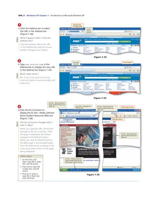 WIN 26 Windows XP Chapter 1 Introduction to Microsoft Windows XP
1
• Click the Address bar to select
the URL in the Address bar
(Figure 1–34).
What happens when I click the
Address bar?
Internet Explorer selects the URL
in the Address bar and the mouse
pointer changes to an I-beam.
Q&A
selected URL
in Address bar
I-beam
mouse
pointer
Figure 1–34
2
• Type www.scsite.com in the
Address bar to display the new URL
in the Address bar (Figure 1–35).
Must I type www.?
No. If you only type scsite.com,
Internet Explorer automatically will
add www.
new URL
inserted
Go to button
Figure 1–35
Q&A
3
• Click the Go to button to
display the SC Site - Shelly Cashman
Series Student Resources Web site
(Figure 1–36).
The Go to button changes after I
click it. Why?
When you type the URL, the button
changes to the Go to button. After
the page is displayed, the button
changes to the Refresh button.
When you click the Refresh button,
the Web page is downloaded again
from the Web server, resulting in the
most up-to-date version of the page
being displayed.
new URL is displayed in
Address bar
SC Site - Shelly Cashman
Series Student Resources
Web site
Instant Search box
SC Site – Shelly Cashman
Series Student Resources
Web site
SC Site – Shelly Cashman
Series Student Resources
Web page taskbar button
SC Site – Shelly Cashman
Series Student Resources
Web site
Figure 1–36
Refresh button
Other Ways
1. On File menu click
Open, type URL in Open
box, click OK button
2. Press CTRL+O, type URL
in Open box, click OK
button
3. Press ALT+F, press O,
type URL in Open box,
press ENTER key
Q&A
 