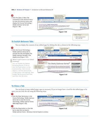 WIN 28 Windows XP Chapter 1 Introduction to Microsoft Windows XP
4
• Click the Open in New Tab
command on the shortcut menu
to close the shortcut menu and
display the Course Technology –
Shelly Cashman Series tab
(Figure 1–40).
Course Technology –
Shelly Cashman Series
appears as new tab
Figure 1–40
To Switch Between Tabs
You can display the contents of any tabbed page by clicking the tab, as shown in the following step.
1
• Click the Course Technology –
Shelly Cashman Series tab to
activate the tab and display The
Shelly Cashman Series® in the
display area (Figure 1–41).
What if I don’t want to use tabbed
browsing?
You can disable the tabbed
browsing feature. To do so,
click the Tools button on the
Command Bar, click Internet
Options, click the General tab,
in Tabs section click Settings, clear
Enable Tab Browsing check box,
and then click OK twice.
Course Technology –
Shelly Cashman
Series in display area
Close Tab
button
Course Technology-
Shelly Cashman
Series tab is active
Live Search: Shelly
Cashman Series
tab is inactive
New URL
Figure 1–41
To Close a Tab
You can keep as many tabbed pages open as necessary. If you no longer have a need for the tabbed page to be
open, you can close the tab using the following steps.
1
• Click the Close Tab button in the
Course Technology –Shelly Cashman
Series tab to close the Course
Technology –Shelly Cashman Series
Web page (Figure 1–42).
Figure 1–42
2
• Click the Close button on the title
bar to close the Live Search:
Shelly Cashman Series - Windows Internet Explorer window.
Other Ways
1. While holding down
CTRL, click link
Close
button
Live Search: Shelly
Cashman Series
tab is active
new URL
the tab is closed and the
displayed Web page no
longer is available.
Q&A
 