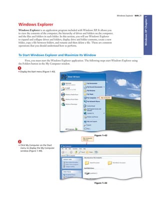 WindowsXPChapter1
Windows Explorer WIN 29
Windows Explorer
Windows Explorer is an application program included with Windows XP. It allows you
to view the contents of the computer, the hierarchy of drives and folders on the computer,
and the ﬁles and folders in each folder. In this section, you will use Windows Explorer
to expand and collapse drives and folders, display drive and folder contents, create a new
folder, copy a ﬁle between folders, and rename and then delete a ﬁle. These are common
operations that you should understand how to perform.
To Start Windows Explorer and Maximize Its Window
First, you must start the Windows Explorer application. The following steps start Windows Explorer using
the Folders button in the My Computer window.
2
• Click My Computer on the Start
menu to display the My Computer
window (Figure 1–44).
1
• Display the Start menu (Figure 1–43).
My Computer
Figure 1–43
My Computer
title bar
Figure 1–44
 
