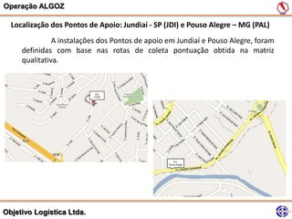 Operação ALGOZ

  Localização dos Pontos de Apoio: Jundiaí - SP (JDI) e Pouso Alegre – MG (PAL)
               A instalações dos Pontos de apoio em Jundiaí e Pouso Alegre, foram
     definidas com base nas rotas de coleta pontuação obtida na matriz
     qualitativa.




Objetivo Logística Ltda.
 