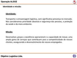 Operação ALGOZ

  Identidade e missão:


     Identidade:

     Transporte e armazenagem logística, com significativa presença no mercado.
     Nós consideramos prioridade absoluta e segurança das pessoas, a proteção
     da saúde e do meio ambiente.


     Missão:

     Desenvolver, graças a excelência operacional e a capacidade de inovar, uma
     ampla gama de serviços que contribuam para a competitividade de nossos
     clientes, assegurando o desenvolvimento de nossos empregados.




Objetivo Logística Ltda.
 