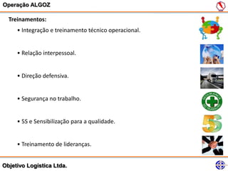 Operação ALGOZ

  Treinamentos:
     • Integração e treinamento técnico operacional.


     • Relação interpessoal.


     • Direção defensiva.


     • Segurança no trabalho.


     • 5S e Sensibilização para a qualidade.


     • Treinamento de lideranças.


Objetivo Logística Ltda.
 