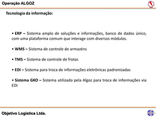 Operação ALGOZ

  Tecnologia da informação:



     • ERP – Sistema amplo de soluções e informações, banco de dados único,
     com uma plataforma comum que interage com diversos módulos.

     • WMS – Sistema de controle de armazéns

     • TMS – Sistema de controle de frotas

     • EDI – Sistema para troca de informações eletrônicas padronizadas

     • Sistema GKO – Sistema utilizado pela Algoz para troca de informações via
     EDI




Objetivo Logística Ltda.
 