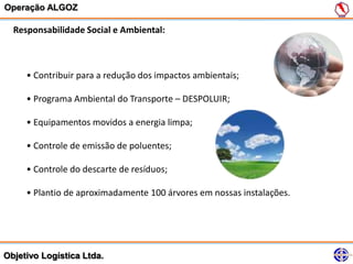 Operação ALGOZ

  Responsabilidade Social e Ambiental:



     • Contribuir para a redução dos impactos ambientais;

     • Programa Ambiental do Transporte – DESPOLUIR;

     • Equipamentos movidos a energia limpa;

     • Controle de emissão de poluentes;

     • Controle do descarte de resíduos;

     • Plantio de aproximadamente 100 árvores em nossas instalações.




Objetivo Logística Ltda.
 