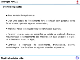Operação ALGOZ

  Objetivo do projeto:


     • Gerir a cadeia de suprimentos;

     • Criar uma cadeia de fornecimento forte e estável, com parcerias entre
     fornecedores, operador logístico e montadora;

     • Implantar novas tecnologias de operacionalização e gestão;

     • Fornecer recursos para as operações de coleta de material, descarga,
     movimentação e carregamento dos materiais em suas unidades e o pré-
     recebimento na planta da Algoz;

     • Controlar a operação de recebimento, transferência,           desova,
     armazenagem, consolidação e entrega dos materiais importados.



Objetivo Logística Ltda.
 
