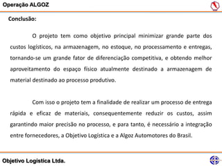 Operação ALGOZ

  Conclusão:

           O projeto tem como objetivo principal minimizar grande parte dos
   custos logísticos, na armazenagem, no estoque, no processamento e entregas,
   tornando-se um grande fator de diferenciação competitiva, e obtendo melhor
   aproveitamento do espaço físico atualmente destinado a armazenagem de
   material destinado ao processo produtivo.


           Com isso o projeto tem a finalidade de realizar um processo de entrega
   rápida e eficaz de materiais, consequentemente reduzir os custos, assim
   garantindo maior precisão no processo, e para tanto, é necessário a integração
   entre fornecedores, a Objetivo Logística e a Algoz Automotores do Brasil.



Objetivo Logística Ltda.
 