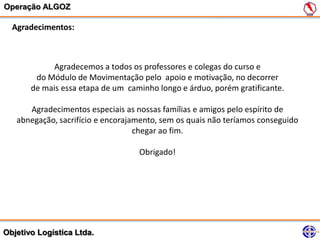 Operação ALGOZ

  Agradecimentos:



             Agradecemos a todos os professores e colegas do curso e
        do Módulo de Movimentação pelo apoio e motivação, no decorrer
       de mais essa etapa de um caminho longo e árduo, porém gratificante.

      Agradecimentos especiais as nossas famílias e amigos pelo espírito de
   abnegação, sacrifício e encorajamento, sem os quais não teríamos conseguido
                                   chegar ao fim.

                                   Obrigado!




Objetivo Logística Ltda.
 