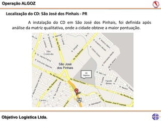Operação ALGOZ

  Localização do CD: São José dos Pinhais - PR
              A instalação do CD em São José dos Pinhais, foi definida após
     análise da matriz qualitativa, onde a cidade obteve a maior pontuação.




Objetivo Logística Ltda.
 