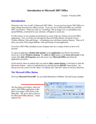Introduction to Microsoft 2007 Office
Created: 9 October 2006
Introduction
Welcome to the “new world” of Microsoft 2007 Office. As you may have heard, 2007 Office is a
major change from previous Office versions. If you are new to Microsoft Office you will find
2007 very intuitive. When you click on “something,” like an image, text, or spreadsheet area,
special Ribbons, customized to your selection, will appear to assist you.
For this reason, we are creating an introduction to some of the new features of several Office
applications. First, we’ll take you through the Microsoft Office Button, the Quick Access
Toolbar, Ribbons, Tabs and Groups – to familiarize you with these common features. Then we’ll
show you some of the unique Ribbons, Tabs and Groups of each application.
If you have 2007 Office installed on your computer here are a couple of hints on how we’ll
proceed.
To open an application, Double click quickly on the application icon (Word, PowerPoint,
Excel, etc.) on the Windows desktop. Or, click the Start button, in the lower left corner of the
screen, then click All Programs, move the cursor over Microsoft Office and select the
application you desire.
In this tutorial, when we indicate that you need to click a mouse button, it will mean to click the
left mouse button – unless we indicate that you should click the RIGHT mouse button. So,
always move the cursor over the “place” we indicate and “click left” unless we tell you otherwise.
The Microsoft Office Button
We’ll use Microsoft Word 2007 for our initial illustrations of Ribbon, Tab and Group examples.
The first thing you’ll notice, when you
open a 2007 Office application is that
there is no longer a File choice in the
Menu Bar. The arrow above points to
the Microsoft Office Button – which
replaces File.
1
 