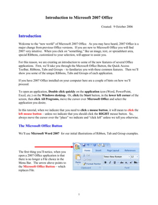Introduction to Microsoft 2007 Office

                                                                    Created: 9 October 2006


Introduction
Welcome to the “new world” of Microsoft 2007 Office. As you may have heard, 2007 Office is a
major change from previous Office versions. If you are new to Microsoft Office you will find
2007 very intuitive. When you click on “something,” like an image, text, or spreadsheet area,
special Ribbons, customized to your selection, will appear to assist you.

For this reason, we are creating an introduction to some of the new features of several Office
applications. First, we’ll take you through the Microsoft Office Button, the Quick Access
Toolbar, Ribbons, Tabs and Groups – to familiarize you with these common features. Then we’ll
show you some of the unique Ribbons, Tabs and Groups of each application.

If you have 2007 Office installed on your computer here are a couple of hints on how we’ll
proceed.

To open an application, Double click quickly on the application icon (Word, PowerPoint,
Excel, etc.) on the Windows desktop. Or, click the Start button, in the lower left corner of the
screen, then click All Programs, move the cursor over Microsoft Office and select the
application you desire.

In this tutorial, when we indicate that you need to click a mouse button, it will mean to click the
left mouse button – unless we indicate that you should click the RIGHT mouse button. So,
always move the cursor over the “place” we indicate and “click left” unless we tell you otherwise.

The Microsoft Office Button

We’ll use Microsoft Word 2007 for our initial illustrations of Ribbon, Tab and Group examples.




The first thing you’ll notice, when you
open a 2007 Office application is that
there is no longer a File choice in the
Menu Bar. The arrow above points to
the Microsoft Office Button – which
replaces File.




                                                 1
 