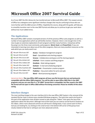  
©2007 Olin Library Arc    Page 1 of 12 
Revised 9.10.2007 Revised 9.10.2007 
 
Microsoft Office 2007 Survival Guide 
As of June 2007 the Olin Library Arc has transferred over to Microsoft Office 2007. This newest version 
of Office has undergone some significant interface changes that may be confusing to those who are 
more familiar with the 2003 version of Office. Hopefully this course, along with this guide, will help you 
to smoothly transition over to the new 2007 format and allow you to continue to get your work done 
without too much added stress. 
The Applications 
Microsoft Office 2007 contains revamped versions of all the previous Office suite programs as well as a 
number of new applications which we will briefly mention. However, there is not enough time in this 
class to give an extensive explanation of each program and their many functions. Instead we will be 
focusing in on the three most commonly used programs: Word, Excel, and PowerPoint. If you are 
interested in learning more about any of the other programs, there are many excellent resources on the 
web which you can easily search out. 
 
Access – Database management program 
Excel – Spreadsheet and charting program 
Groove – Collaborative workspace and file sharing program 
InfoPath – Form creation and filing program 
OneNote – Note taking program 
Outlook – E‐mail and scheduling program 
PowerPoint – Presentation creation program 
Publisher – Document editor for print and web 
Word – Word processing program 
 
IMPORTANT NOTE: The new Office 2007 programs all have new file formats that are not backwards 
compatible with the Office 2003 programs. You will be able to open Office 2003 files in the 2007 
programs and you can save files in a “97‐2003” format that is compatible, but files saved in the 2007 
file format will not open in Office 2003 without first being converted. Please be mindful of this when 
saving. 
Interface changes 
The most startling change to the user interface (UI) in the new Office 2007 System is the removal of the 
standard file bar used in almost every standard Windows programs. The tools that used to be found in 
this part of the application have all been moved to tabs along the “ribbon” that spans the top of the 
application above the document. Although most of the tools you are used to can be found as buttons on 
the ribbon, others more advanced controls are still found in dialog boxes. If you cannot seem to find a 
tool you are looking for, try clicking on the small arrow in the bottom left corner of the group most 
closely related to that tool or setting to see more advanced controls.  
 
 