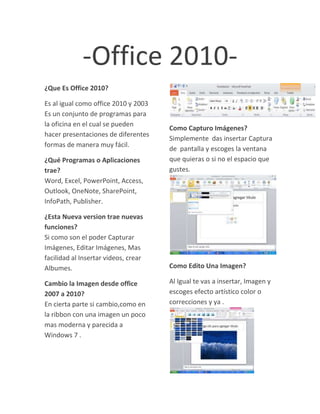 -Office 2010-<br />¿Que Es Office 2010?<br />Es al igual como office 2010 y 2003 Es un conjunto de programas para la oficina en el cual se pueden hacer presentaciones de diferentes formas de manera muy fácil.<br />¿Qué Programas o Aplicaciones trae?                                            Word, Excel, PowerPoint, Access, Outlook, OneNote, SharePoint, InfoPath, Publisher.<br />¿Esta Nueva version trae nuevas funciones?                                          Si como son el poder Capturar Imágenes, Editar Imágenes, Mas facilidad al Insertar videos, crear Albumes.<br />Cambio la Imagen desde office 2007 a 2010?                                                   En cierta parte si cambio,como en la ribbon con una imagen un poco mas moderna y parecida a Windows 7 .<br />Como Capturo Imágenes? Simplemente  das insertar Captura de  pantalla y escoges la ventana que quieras o si no el espacio que gustes. <br />Como Edito Una Imagen?<br />Al Igual te vas a insertar, Imagen y escoges efecto artístico color o correcciones y ya . <br />