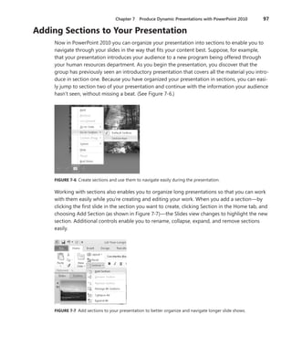 Chapter 7  Produce Dynamic Presentations with PowerPoint 2010	 97
Adding Sections to Your Presentation
Now in PowerPoint 2010 you can organize your presentation into sections to enable you to
navigate through your slides in the way that fits your content best. Suppose, for example,
that your presentation introduces your audience to a new program being offered through
your human resources department. As you begin the presentation, you discover that the
group has previously seen an introductory presentation that covers all the material you intro-
duce in section one. Because you have organized your presentation in sections, you can easi-
ly jump to section two of your presentation and continue with the information your ­audience
hasn’t seen, without missing a beat. (See Figure 7-6.)
FIGURE 7-6 Create sections and use them to navigate easily during the presentation.
Working with sections also enables you to organize long presentations so that you can work
with them easily while you’re creating and editing your work. When you add a section—by
clicking the first slide in the section you want to create, clicking Section in the Home tab, and
choosing Add Section (as shown in Figure 7-7)—the Slides view changes to highlight the new
section. Additional controls enable you to rename, collapse, expand, and remove sections
easily.
FIGURE 7-7 Add sections to your presentation to better organize and navigate longer slide shows.
 