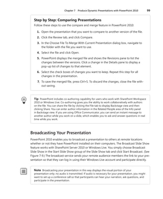 Chapter 7  Produce Dynamic Presentations with PowerPoint 2010	 99
Step by Step: Comparing Presentations
Follow these steps to use the compare and merge feature in PowerPoint 2010:
	 1.	 Open the presentation that you want to compare to another version of the file.
	 2.	 Click the Review tab, and click Compare.
	 3.	 In the Choose File To Merge With Current Presentation dialog box, navigate to
the folder with the file you want to use.
	 4.	 Select the file and click Open.
	 5.	 PowerPoint displays the merged file and shows the Revisions pane to list the
changes between the versions. Click a change in the Details pane to display a
pop-up list of changes to that element.
	 6.	 Select the check boxes of changes you want to keep. Repeat this step for all
changes in the presentation.
	 7.	 To save the merged file, press Ctrl+S. To discard the changes, close the file with-
out saving.
Tip  PowerPoint includes co-authoring capability for users who work with SharePoint Workspace
2010 or Windows Live. Co-authoring gives you the ability to work collaboratively with authors
on the file. You can share the file by clicking the File tab to display Backstage view and then
clicking Share. You can enter author information in the Related People area of the Info panel
in Backstage view. If you are using Office Communicator, you can send an instant message to
another author while you work on a slide, which enables you to ask and answer questions in real
time while you work.
Broadcasting Your Presentation
PowerPoint 2010 enables you to broadcast a presentation to others at remote locations
whether or not they have PowerPoint installed on their computers. The Broadcast Slide Show
feature works with SharePoint Server 2010 or Windows Live. You simply choose Broadcast
Slide Show in the Start Slide Show group of the Slide Show tab and click Start Broadcast. (See
Figure 7-9.) The broadcast service sends your remote audience members the link to your pre-
sentation so that they can log in using their Windows Live account and participate directly.
Note Broadcasting your presentation in this way displays the visual portion of your
­presentation only; no audio is transmitted. If audio is necessary for your presentation, you might
want to set up a conference call so that participants can hear your narration, ask questions, and
participate in the presentation.
 