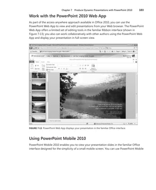 Chapter 7  Produce Dynamic Presentations with PowerPoint 2010	 103
Work with the PowerPoint 2010 Web App
As part of the access-anywhere approach available in Office 2010, you can use the
PowerPoint Web App to view and edit presentations from your Web browser. The PowerPoint
Web App offers a limited set of editing tools in the familiar Ribbon interface (shown in
Figure 7-13); you also can work collaboratively with other authors using the PowerPoint Web
App and display your presentation in full-screen view.
FIGURE 7-13 PowerPoint Web App displays your presentation in the familiar Office interface.
Using PowerPoint Mobile 2010
PowerPoint Mobile 2010 enables you to view your presentation slides in the familiar Office
interface designed for the simplicity of a small mobile screen. You can use PowerPoint Mobile
 