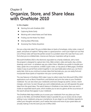 105
Chapter 8
Organize, Store, and Share Ideas
with OneNote 2010
In this chapter:
n	 Starting Out with OneNote 2010
n	 Capturing Notes Easily
n	 Working with Linked Notes and Task Notes
n	 Finding Just the Notes You Need
n	 Sharing Ideas Effectively
n	 Accessing Your Notes Anywhere
Are you a big note-taker? Do you scribble ideas on backs of envelopes, sticky notes, scraps of
paper, and pieces of napkins? Taking notes is a good practice—and it just might turn out that
one of those notes will have the perfect answer to a problem down the road. But if you can’t
find what you’ve scribbled later, chances are that your inspiration will go to waste.
Microsoft OneNote 2010 is the electronic equivalent to a handy notebook, with a twist:
the program is designed to capture text, links, Web content, video and audio clips, articles,
drawings, and more—in whatever way you collect them. Whether you prefer to doodle your
ideas, speak into a microphone, scribble cryptic notes, or clip pieces of Web pages, OneNote
makes it easy to pull all that content together in one searchable place where you can find it
easily later. And as you continue to amass ideas that fascinate you, you can easily find and
incorporate those sparks of inspiration into your current projects.
The new features in OneNote 2010 make it easy to collect notes from Microsoft Office 2010
applications such as Word, PowerPoint, and Outlook and print the notes to your OneNote
notebook. You can also share your notebooks and track changes by author, version, recent
changes, and more. So even though you work collaboratively, you can still separate the great
ideas from the good ideas. The search feature in OneNote is now better than ever and in-
cludes an expanded search pane, which enables you to see at a glance all the occurrences of
the search phrase that appear in your notebook.
The OneNote Web App enables you to access your notebooks from any place you have
­access to the Web, and OneNote Mobile makes it possible for you to review and do simple
editing in your notebook using your smartphone. As you begin to use OneNote regularly to
collect your thoughts and plans, you’ll realize that more and more of your great ideas are
actually making it into the work you do in Office 2010.
 