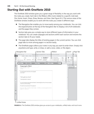 106	 Part II  Hit the Ground Running
Starting Out with OneNote 2010
The OneNote 2010 window gives you a great range of flexibility in the way you work with
the notes you create. Each tab in the Ribbon offers tools related to a specific note task:
File, Home, Insert, Share, Draw, Review, and View. (See Figure 8-1.) The various areas of the
OneNote window enable you to work with the notes you create in different ways:
n	 The Navigation Bar enables you to move easily among your notebooks. You can click
the expand button at the top of the Navigation Bar to display a list of all notebooks
and the pages they contain.
n	 Section tabs give you a simple way to store different types of information in your
­notebook. You can create subpages and sections within each section and rename the
section tabs to fit your needs.
n	 The page tabs display the titles of existing pages in the current section. You can click
page tabs to move among pages in a section easily.
n	 The OneNote page collects your notes in any way you want to enter them. Simply click
anywhere and type, write, or draw, or add a voice, video, or file object.
Navigation Bar
Unfiled Notes
Section Tabs Ribbon Search Page Tab
FIGURE 8-1 The OneNote 2010 window gives you access to your notebooks, unfiled notes, and much more.
 