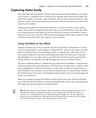 Chapter 8  Organize, Store, and Share Ideas with OneNote 2010	 107
Capturing Notes Easily
The whole idea behind OneNote is that you need one central location where you can gather
all your notes—in whatever form—so that you can organize, share, and use them easily. You
might insert pieces of interviews, maps to locations, clips of video, photos of products, meet-
ing notes, articles, and anything else that provides you with the information you need for the
projects you’re creating.
Today everyone suffers from information overload in one way or another, and we all find
ways to do our best to manage the data that comes our way. Developing a smart, fast meth-
od of organizing your notes helps you be more efficient and bring an even greater range of
resources to your work. One Note 2010 includes several features that make it simple to create
and work with the information you capture in your notebooks.
Using OneNote as You Work
Chances are that as you work on a specific document, worksheet, or presentation—or even
as you’re composing an e-mail message or surfing the Web—ideas are occurring to you that
relate to the task at hand. If you’re editing a report, for example, you might think of a site
you visited last week that had some interesting statistics about the topic you’re reviewing.
Using OneNote, you can make a note to yourself to look up that site when you’re finished
editing. And you can make the note right alongside the work you’re doing in Word.
The Dock To Desktop feature in OneNote lets you easily position OneNote in a reduced-size
window alongside other open applications. This means you can take notes—or refer to notes
you’ve already taken—while you’re working on a document, worksheet, or presentation, To
dock OneNote to your desktop, click the Dock To Desktop tool in the Quick Access Toolbar in
the top left corner of the screen. The OneNote window shrinks to the current note page only,
as you see in Figure 8-2.
When you’re ready to expand the OneNote window to full screen view, click the Full Screen
icon in the Quick Access Toolbar. To return the Navigation Bar, section tabs, and page tabs to
the display, click the View tab and click Normal View.
Tip Although there’s no hard-and-fast rule for the way your notes are supposed to look in your
own personal notebook, using specific styles on your note headings can help you find the in-
formation you need easily when you’re scanning through the pages. You can now apply Quick
Styles to your note headings by selecting the text (or clicking where you want the style to begin)
and clicking the style you want in the Styles group on the Home tab.
 