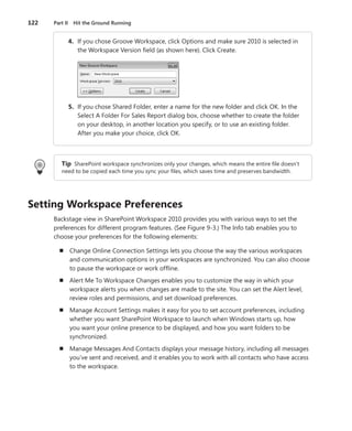 122	 Part II  Hit the Ground Running
	 4.	 If you chose Groove Workspace, click Options and make sure 2010 is selected in
the Workspace Version field (as shown here). Click Create.
	 5.	 If you chose Shared Folder, enter a name for the new folder and click OK. In the
Select A Folder For Sales Report dialog box, choose whether to create the folder
on your desktop, in another location you specify, or to use an existing folder.
After you make your choice, click OK.
Tip SharePoint workspace synchronizes only your changes, which means the entire file doesn’t
need to be copied each time you sync your files, which saves time and preserves bandwidth.
Setting Workspace Preferences
Backstage view in SharePoint Workspace 2010 provides you with various ways to set the
­preferences for different program features. (See Figure 9-3.) The Info tab enables you to
choose your preferences for the following elements:
n	 Change Online Connection Settings lets you choose the way the various workspaces
and communication options in your workspaces are synchronized. You can also choose
to pause the workspace or work offline.
n	 Alert Me To Workspace Changes enables you to customize the way in which your
­workspace alerts you when changes are made to the site. You can set the Alert level,
review roles and permissions, and set download preferences.
n	 Manage Account Settings makes it easy for you to set account preferences, ­including
whether you want SharePoint Workspace to launch when Windows starts up, how
you want your online presence to be displayed, and how you want folders to be
synchronized.
n	 Manage Messages And Contacts displays your message history, including all messages
you’ve sent and received, and it enables you to work with all contacts who have access
to the workspace.
 