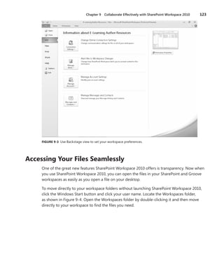 Chapter 9  Collaborate Effectively with SharePoint Workspace 2010	 123
FIGURE 9-3 Use Backstage view to set your workspace preferences.
Accessing Your Files Seamlessly
One of the great new features SharePoint Workspace 2010 offers is transparency. Now when
you use SharePoint Workspace 2010, you can open the files in your SharePoint and Groove
workspaces as easily as you open a file on your desktop.
To move directly to your workspace folders without launching SharePoint Workspace 2010,
click the Windows Start button and click your user name. Locate the Workspaces folder,
as shown in Figure 9-4. Open the Workspaces folder by double-clicking it and then move
­directly to your workspace to find the files you need.
 