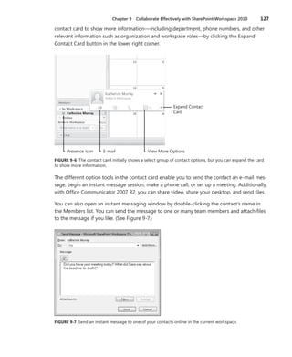 Chapter 9  Collaborate Effectively with SharePoint Workspace 2010	 127
contact card to show more information—including department, phone numbers, and other
relevant information such as organization and workspace roles—by clicking the Expand
Contact Card button in the lower right corner.
E-mail
Expand Contact
Card
View More OptionsPresence icon
FIGURE 9-6 The contact card initially shows a select group of contact options, but you can expand the card
to show more information.
The different option tools in the contact card enable you to send the contact an e-mail mes-
sage, begin an instant message session, make a phone call, or set up a meeting. Additionally,
with Office Communicator 2007 R2, you can share video, share your desktop, and send files.
You can also open an instant messaging window by double-clicking the contact’s name in
the Members list. You can send the message to one or many team members and attach files
to the message if you like. (See Figure 9-7.)
FIGURE 9-7 Send an instant message to one of your contacts online in the current workspace.
 