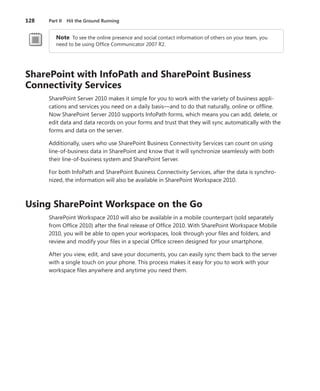 128	 Part II  Hit the Ground Running
Note  To see the online presence and social contact information of others on your team, you
need to be using Office Communicator 2007 R2.
SharePoint with InfoPath and SharePoint Business
Connectivity Services
SharePoint Server 2010 makes it simple for you to work with the variety of business appli-
cations and services you need on a daily basis—and to do that naturally, online or offline.
Now SharePoint Server 2010 supports InfoPath forms, which means you can add, delete, or
edit data and data records on your forms and trust that they will sync automatically with the
forms and data on the server.
Additionally, users who use SharePoint Business Connectivity Services can count on using
line-of-business data in SharePoint and know that it will synchronize seamlessly with both
their line-of-business system and SharePoint Server.
For both InfoPath and SharePoint Business Connectivity Services, after the data is synchro-
nized, the information will also be available in SharePoint Workspace 2010.
Using SharePoint Workspace on the Go
SharePoint Workspace 2010 will also be available in a mobile counterpart (sold separately
from Office 2010) after the final release of Office 2010. With SharePoint Workspace Mobile
2010, you will be able to open your workspaces, look through your files and folders, and
­review and modify your files in a special Office screen designed for your smartphone.
After you view, edit, and save your documents, you can easily sync them back to the server
with a single touch on your phone. This process makes it easy for you to work with your
workspace files anywhere and anytime you need them.
 