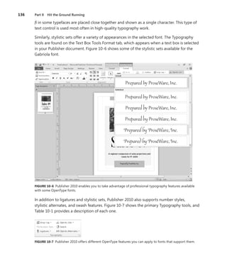 136	 Part II  Hit the Ground Running
fi in some typefaces are placed close together and shown as a single character. This type of
text control is used most often in high-quality typography work.
Similarly, stylistic sets offer a variety of appearances in the selected font. The Typography
tools are found on the Text Box Tools Format tab, which appears when a text box is selected
in your Publisher document. Figure 10-6 shows some of the stylistic sets available for the
Gabriola font.
FIGURE 10-6 Publisher 2010 enables you to take advantage of professional typography features available
with some OpenType fonts.
In addition to ligatures and stylistic sets, Publisher 2010 also supports number styles,
­stylistic alternates, and swash features. Figure 10-7 shows the primary Typography tools, and
Table 10-1 provides a description of each one.
FIGURE 10-7 Publisher 2010 offers different OpenType features you can apply to fonts that support them.
 