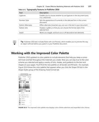 Chapter 10  Create Effective Marketing Materials with Publisher 2010	 137
TABLE 10-1  Typography features in Publisher 2010
Tool Description
Ligatures Enables you to choose whether to use ligatures in the document (and,
if so, what kind)
Number Style Sets the appearance of numerals in the selected font in the current
document
Stylistic Alternates Offers alternate characters you can use in the text in your document
Stylistic Sets Displays a gallery so that you can choose the format style of the
­selected font
Swash Works as a toggle, and turns on or off decorative text elements
Tip Publisher 2010 also includes Paste with Live Preview, which enables you to preview the way
an object will look before you paste it in your Publisher document.
Working with the Improved Color Palette
Publisher 2010 updated its color palette to include elements that help you keep a consis-
tent look and feel throughout the materials you create. Now you can stay true to the color
scheme you selected and apply a variety of tints, shades, and gradients to the text and
shapes on your pages. You’ll find the new palette on all border and fill tools—for example,
Figure 10-8 shows the color palette that appears when you click the Shape Fill tool in the
Shape Styles group of the Drawing Tools Format tab.
FIGURE 10-8  The improved color palette now displays color scheme selections and expanded color choices.
 