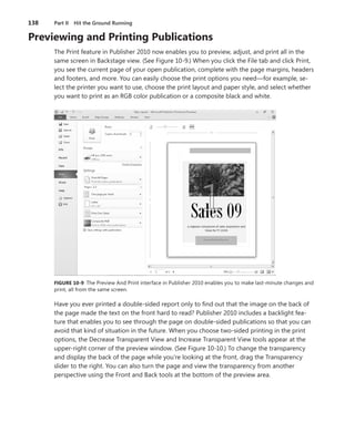 138	 Part II  Hit the Ground Running
Previewing and Printing Publications
The Print feature in Publisher 2010 now enables you to preview, adjust, and print all in the
same screen in Backstage view. (See Figure 10-9.) When you click the File tab and click Print,
you see the current page of your open publication, complete with the page margins, headers
and footers, and more. You can easily choose the print options you need—for example, se-
lect the printer you want to use, choose the print layout and paper style, and select whether
you want to print as an RGB color publication or a composite black and white.
FIGURE 10-9 The Preview And Print interface in Publisher 2010 enables you to make last-minute changes and
print, all from the same screen.
Have you ever printed a double-sided report only to find out that the image on the back of
the page made the text on the front hard to read? Publisher 2010 includes a backlight fea-
ture that enables you to see through the page on double-sided publications so that you can
avoid that kind of situation in the future. When you choose two-sided printing in the print
options, the Decrease Transparent View and Increase Transparent View tools appear at the
­upper-right corner of the preview window. (See Figure 10-10.) To change the transparency
and display the back of the page while you’re looking at the front, drag the Transparency
slider to the right. You can also turn the page and view the transparency from another
­perspective using the Front and Back tools at the bottom of the preview area.
 