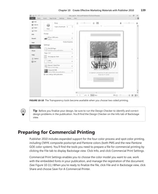 Chapter 10  Create Effective Marketing Materials with Publisher 2010	 139
FIGURE 10-10 The Transparency tools become available when you choose two-sided printing.
Tip  Before you finalize your design, be sure to run the Design Checker to identify and correct
design problems in the publication. You’ll find the Design Checker on the Info tab of Backstage
view.
Preparing for Commercial Printing
Publisher 2010 includes expanded support for the four-color process and spot color printing,
including CMYK composite postscript and Pantone colors (both PMS and the new Pantone
GOE color system). You’ll find the tools you need to prepare a file for commercial printing by
clicking the File tab to display Backstage view. Click Info, and click Commercial Print Settings.
Commercial Print Settings enables you to choose the color model you want to use, work
with the embedded fonts in your publication, and manage the registration of the document.
(See Figure 10-11.) When you’re ready to finalize the file, click File and in Backstage view, click
Share and choose Save For A Commercial Printer.
 