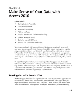 141
Chapter 11
Make Sense of Your Data with
Access 2010
In this chapter:
n	 Starting Out with Access 2010
n	 Using Application Parts
n	 Applying Office Themes
n	 Adding New Fields
n	 Showing Data Bars and Conditional Formatting
n	 Creating Navigation Forms
n	 Designing Access 2010 Macros
n	 Working with Access 2010 and the Web
Whether you work daily with large, sophisticated databases or occasionally create small
data tables to meet a specific need, Microsoft Access 2010 enables you to gather, organize,
analyze, report on, and share your data easily and effectively. New and improved features
in Access 2010 simplify the steps to creating a database by enabling you to add application
parts that include ready-made tables and forms. You can also use Quick Start fields to insert
commonly used fields and add calculated fields to build data analysis directly into your data
tables.
On top of the simplified tasks involved in creating and analyzing your data, Access 2010
­includes new data visualizations—including new data bars and improved conditional format-
ting—that can tell the story of your data at a glance. You’ll also find plenty of Web support in
Access 2010. With little effort, you can create a Web database and publish your data online
so that it’s always available at any point you have Web access.
Starting Out with Access 2010
The first thing you’ll notice as you begin to work with Access 2010 is that the application has
the friendly and familiar Office interface that is common to other Office applications you
might use. The Ribbon includes five tabs—File, Home, Create, External Data, and Database
Tools—that offer sets of tools organized according to the data tasks you’ll be performing.
 