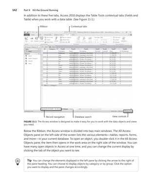 142	 Part II  Hit the Ground Running
In addition to these five tabs, Access 2010 displays the Table Tools contextual tabs (Fields and
Table) when you work with a data table. (See Figure 11-1.)
Record navigation
Ribbon Contextual tabs
Database search View controls
FIGURE 11-1  The Access window is designed to make it easy for you to work with the data objects and views
you need.
Below the Ribbon, the Access window is divided into two main windows. The All Access
Objects pane on the left side of the screen lists the various elements—tables, reports, forms,
and more—in your current database. To open an object, you double-click it in the All Access
Objects pane; the item then opens in the work area on the right side of the window. You can
have many open objects in Access at one time, and you can change the current display by
clicking the tab of the object you want to see.
Tip You can change the elements displayed in the left pane by clicking the arrow to the right of
the pane heading. You can choose to display objects by category or by group. Click the option
you want to display and the pane changes accordingly.
 