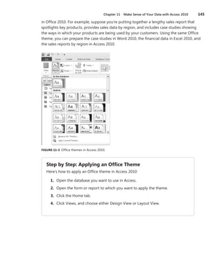 Chapter 11  Make Sense of Your Data with Access 2010	 145
in Office 2010. For example, suppose you’re putting together a lengthy sales report that
spotlights key products, provides sales data by region, and includes case studies showing
the ways in which your products are being used by your customers. Using the same Office
theme, you can prepare the case studies in Word 2010, the financial data in Excel 2010, and
the sales reports by region in Access 2010.
FIGURE 11-3  Office themes in Access 2010.
Step by Step: Applying an Office Theme
Here’s how to apply an Office theme in Access 2010:
	 1.	 Open the database you want to use in Access.
	 2.	 Open the form or report to which you want to apply the theme.
	 3.	 Click the Home tab.
	 4.	 Click Views, and choose either Design View or Layout View.
 