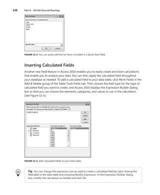 148	 Part II  Hit the Ground Running
FIGURE 11-5  You can easily edit the list items included in a Quick Start field.
Inserting Calculated Fields
Another new field feature in Access 2010 enables you to easily create and store calculations
that enable you to analyze your data. You can then apply the calculated field throughout
your database as needed. To add a calculated field to your data table, click More Fields in the
Add & Delete group of the Table Tools Fields tab. Then choose the field type for the type of
calculated field you want to create, and Access 2010 displays the Expression Builder dialog
box so that you can choose the elements, categories, and values to use in the calculation.
(See Figure 11-6.)
FIGURE 11-6  Add calculated fields to your data table.
Tip  You can change the expression you’ve used to create a calculated field by right-clicking the
field label in the data table and choosing Modify Expression. In the Expression Builder dialog
box, modify the calculation as needed and click OK.
 