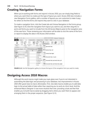 150	 Part II  Hit the Ground Running
Creating Navigation Forms
When you’re working with forms and reports in Access 2010, you can simply drag fields to
where you want them to create just the type of layout you want. Access 2010 also includes a
new Navigation Forms gallery, with a number of layouts you can customize to make it easy
for others to find the forms and reports they want to view in your database.
To create a navigation form, click the Create tab and choose Navigation in the Forms group.
(See Figure 11-8.) Click the navigation form layout you want to use, and then drag the re-
ports and forms you want to include from the All Access Objects pane to the navigation area
of the new form. Those reviewing your information will be able to click the name of the form
or report to display the data in the Access 2010 window.
FIGURE 11-8  Use the Navigation gallery to choose the layout of the navigation form you want to create.
Designing Access 2010 Macros
Although the word macros might make your eyes glaze over if you’re not interested in
­automating the data logic and processing in your database, two improvements in Access
2010 offer good news to macro aficionados. First, new data macros enable you to add data
logic to the actual table of data rather than requiring you to work at a form level. And the
enhanced Macro Designer is now more intuitive than ever, providing a look and feel that
enables you to build macros easily by dragging items where you want them to appear and
arranging them in the proper sequence. (See Figure 11-9.)
 
