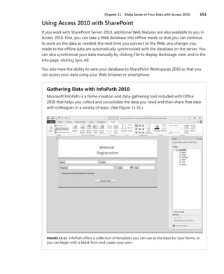 Chapter 11  Make Sense of Your Data with Access 2010	 153
Using Access 2010 with SharePoint
If you work with SharePoint Server 2010, additional Web features are also available to you in
Access 2010. First, you can take a Web database into offline mode so that you can continue
to work on the data as needed; the next time you connect to the Web, any changes you
made to the offline data are automatically synchronized with the database on the server. You
can also synchronize your data manually by clicking File to display Backstage view, and in the
Info page, clicking Sync All.
You also have the ability to save your database to SharePoint Workspaces 2010 so that you
can access your data using your Web browser or smartphone.
Gathering Data with InfoPath 2010
Microsoft InfoPath is a forms-creation and data-gathering tool included with Office
2010 that helps you collect and consolidate the data you need and then share that data
with colleagues in a variety of ways. (See Figure 11-11.)
FIGURE 11-11  InfoPath offers a collection of templates you can use as the basis for your forms, or
you can begin with a blank form and create your own.
 