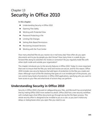 165
Chapter 13
Security in Office 2010
In this chapter:
n	 Understanding Security in Office 2010
n	 Opening Files Safely
n	 Working with Protected View
n	 Password Protecting a File
n	 Limiting File Changes
n	 Setting Role-Based Permissions
n	 Recovering Unsaved Versions
n	 Working with the Trust Center
How many attached files do you receive via e-mail every day? How often do you open
­documents sent to you by people you don’t know? How many times in a week do you
­forward files along to coworkers for review or correction? Do you regularly trade files with
others both inside and outside your organization?
This chapter introduces you to the security features in Office 2010. Today it’s more important
than ever to ensure that the files you send and receive are secure, and for this reason, Office
2010 includes new security features that add layers of protection to the files you create and
share. Although much of the file checking that goes on is an invisible part of the process, you
can control many levels of protection in Office 2010 applications, specifying who you want to
have access to your files and what kinds of actions they can perform.
Understanding Security in Office 2010
Security in Office 2010 is focused on safeguarding your files, and Microsoft has accomplished
that by making Office 2010 more resilient to attack. Office 2010 has a new security workflow
with multiple layers that Office documents go through during the File Open process. This
whole security effort is designed to be invisible to you as a user, so you won’t notice any
­delays or dialog boxes when you open files you need to use.
 