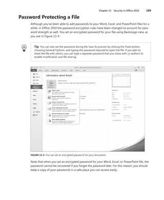 Chapter 13  Security in Office 2010	 169
Password Protecting a File
Although you’ve been able to add passwords to your Word, Excel, and PowerPoint files for a
while, in Office 2010 the password encryption rules have been changed to account for pass-
word strength as well. You set an encrypted password for your file using Backstage view, as
you see in Figure 13-4.
Tip  You can also set the password during the Save As process by clicking the Tools button,
choosing General Options, and typing the password required to open the file. If you plan to
share the file with others, you can type a separate password that you share with co-authors to
enable modification and file sharing.
FIGURE 13-4  You can set an encrypted password for your document.
Note that when you set an encrypted password for your Word, Excel, or PowerPoint file, the
password cannot be recovered if you forget the password later. For this reason, you should
keep a copy of your passwords in a safe place you can access easily.
 