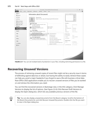 172	 Part III  Next Steps with Office 2010
FIGURE 13-7  You can set multiple levels of protection in your files, including restricting permissions to a file.
Recovering Unsaved Versions
The process of retrieving unsaved copies of recent files might not be a security issue in terms
of defending against data loss or attack, but having the ability to easily retrieve these copies
can help you avoid a major headache if you forgot to save a file with business-critical data.
Now Office 2010 applications enable you to recover unsaved versions of files you’ve worked
on and retrieve the information you need.
You can find the recovered versions in Backstage view, in the Info category. Click Manage
Versions to display the list of options. (See Figure 13-8.) Click Recover Draft Versions to
­display the Open dialog box, which lists any available previous versions of the file.
Tip  You can also display unsaved documents from the Recent category. Scroll to the bottom of
the Recent Documents list, and click Recover Unsaved Documents. Double-click the file you want
to view in the Open dialog box.
 